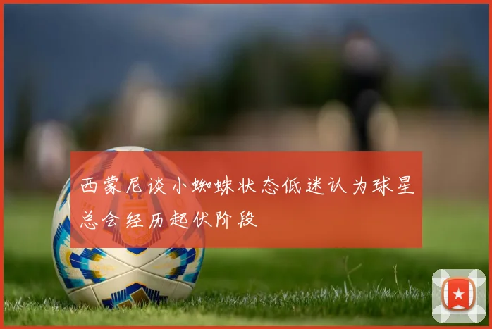 西蒙尼谈小蜘蛛状态低迷认为球星总会经历起伏阶段