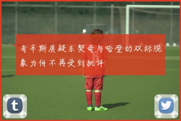 考辛斯质疑东契奇与哈登的双标现象为何不再受到批评