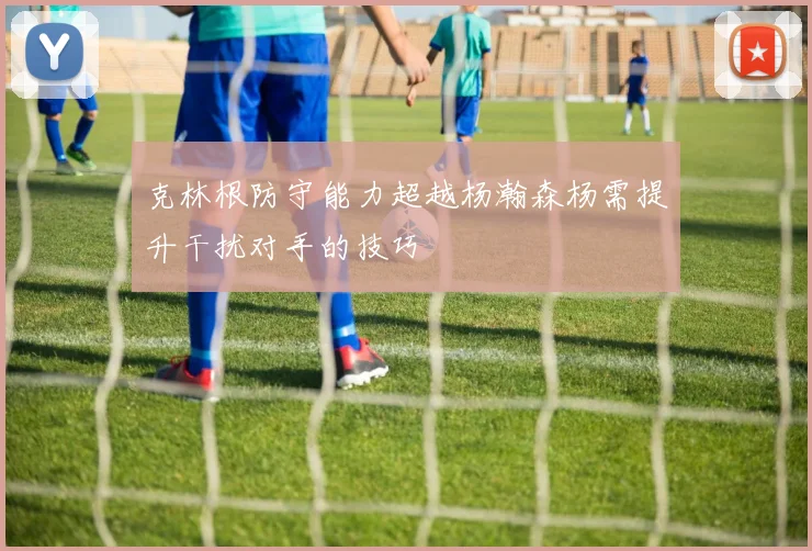 克林根防守能力超越杨瀚森杨需提升干扰对手的技巧