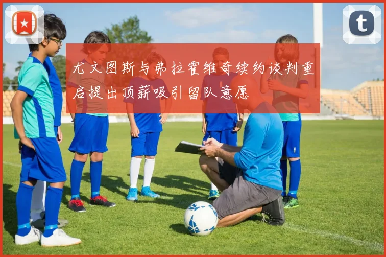 尤文图斯与弗拉霍维奇续约谈判重启提出顶薪吸引留队意愿