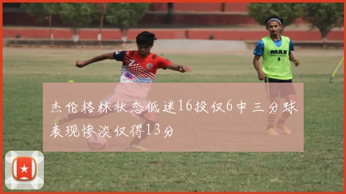 杰伦格林状态低迷16投仅6中三分球表现惨淡仅得13分