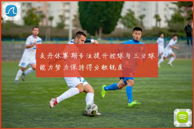 麦丹休赛期专注提升控球与三分球能力努力保持得分敏锐度