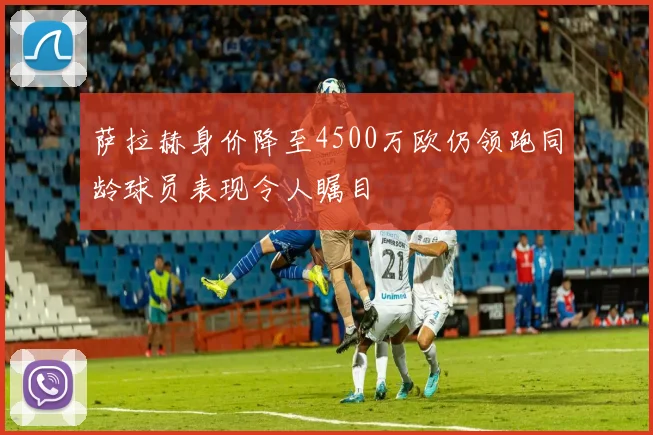 萨拉赫身价降至4500万欧仍领跑同龄球员表现令人瞩目