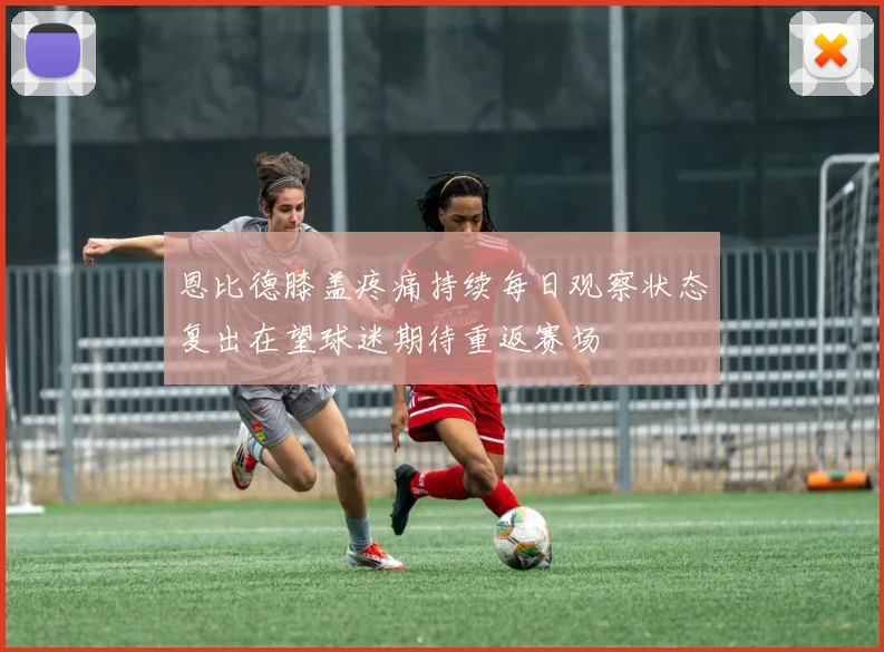 恩比德膝盖疼痛持续每日观察状态复出在望球迷期待重返赛场