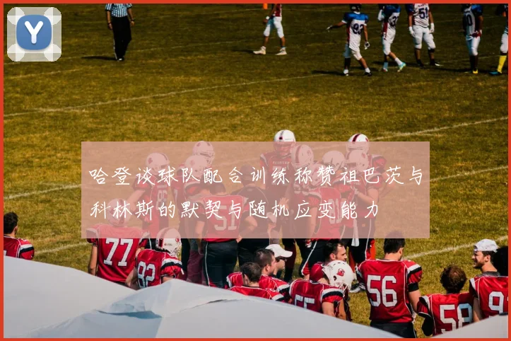哈登谈球队配合训练称赞祖巴茨与科林斯的默契与随机应变能力