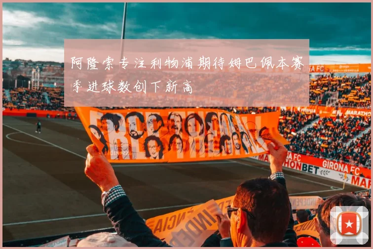 阿隆索专注利物浦期待姆巴佩本赛季进球数创下新高