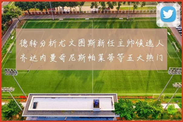 德转分析尤文图斯新任主帅候选人齐达内曼奇尼斯帕莱蒂等五大热门人选