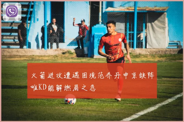 火箭进攻遭遇困境范乔丹申京缺阵唯KD能解燃眉之急