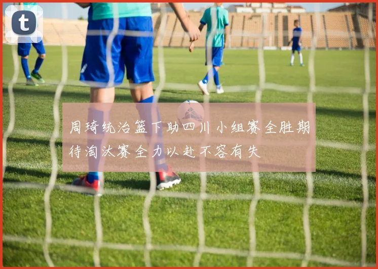 周琦统治篮下助四川小组赛全胜期待淘汰赛全力以赴不容有失
