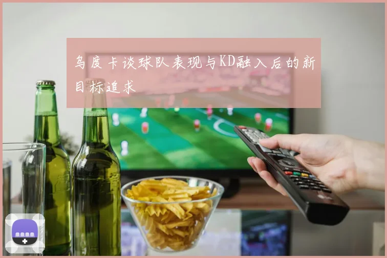 乌度卡谈球队表现与KD融入后的新目标追求