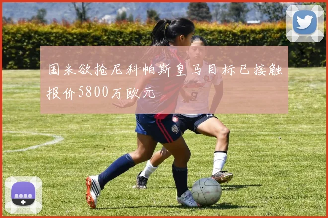国米欲抢尼科帕斯皇马目标已接触报价5800万欧元