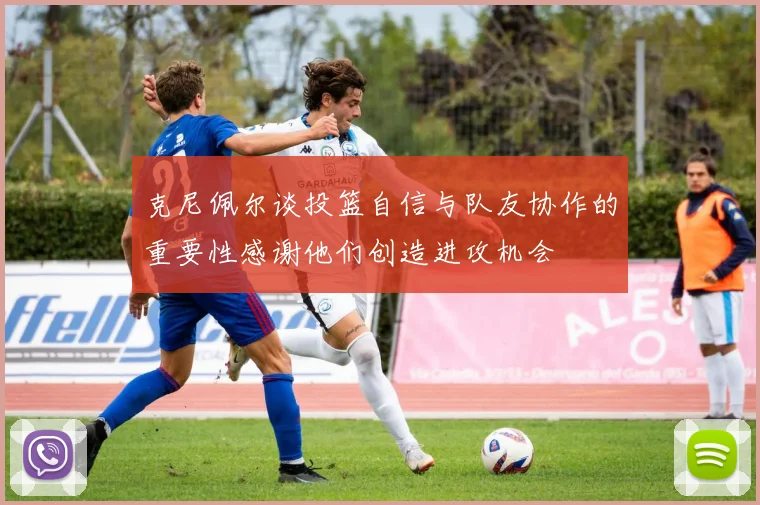 克尼佩尔谈投篮自信与队友协作的重要性感谢他们创造进攻机会