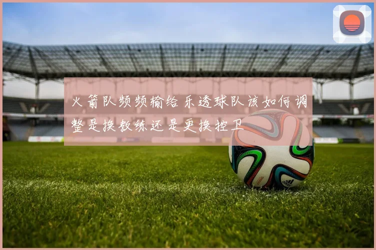 火箭队频频输给乐透球队该如何调整是换教练还是更换控卫