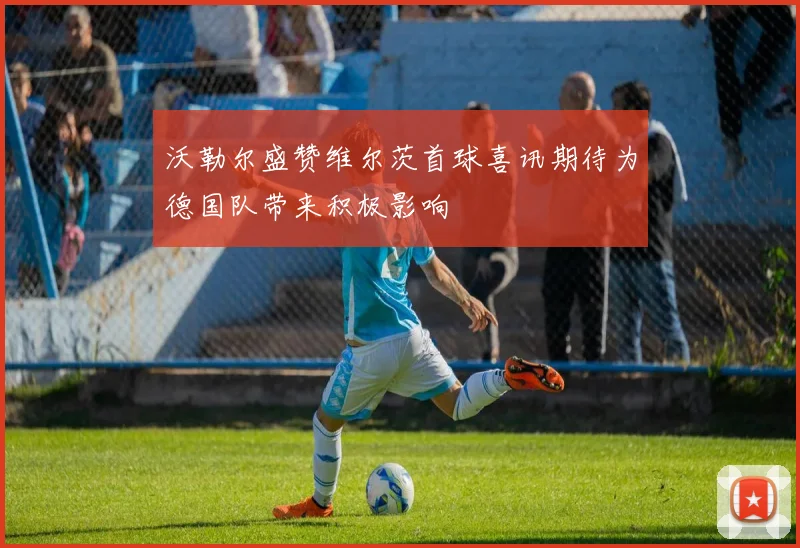沃勒尔盛赞维尔茨首球喜讯期待为德国队带来积极影响