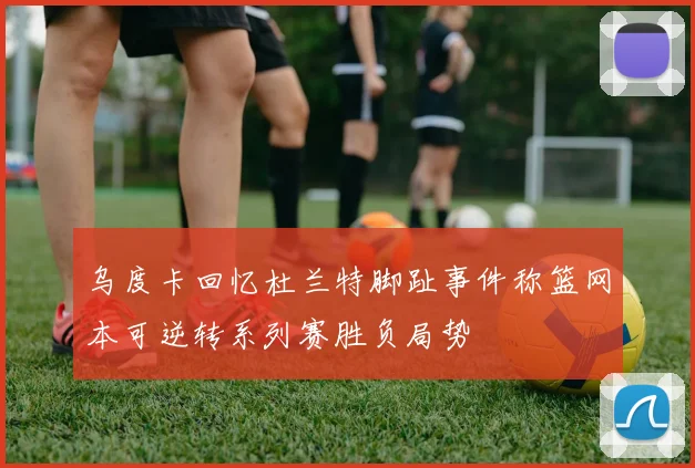乌度卡回忆杜兰特脚趾事件称篮网本可逆转系列赛胜负局势