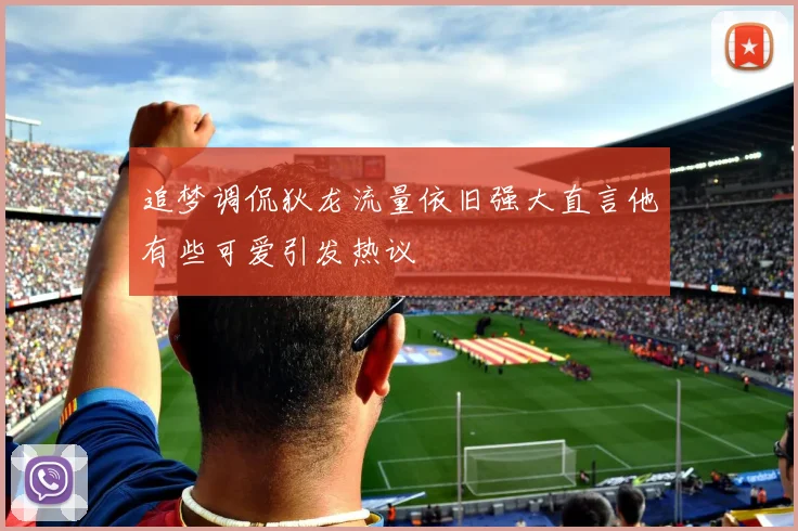 追梦调侃狄龙流量依旧强大直言他有些可爱引发热议