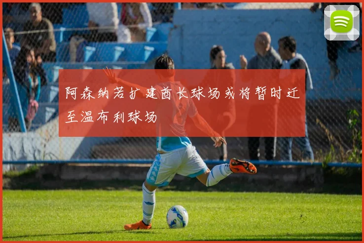 阿森纳若扩建酋长球场或将暂时迁至温布利球场
