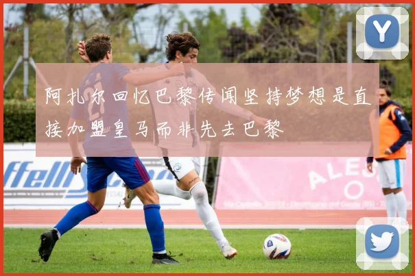 阿扎尔回忆巴黎传闻坚持梦想是直接加盟皇马而非先去巴黎