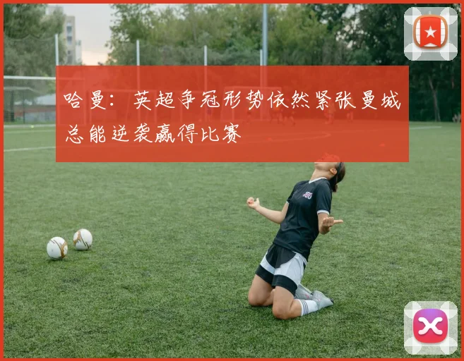 哈曼：英超争冠形势依然紧张曼城总能逆袭赢得比赛
