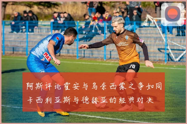 阿斯评论霍安与乌奈西蒙之争如同卡西利亚斯与德赫亚的经典对决