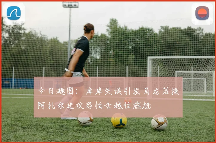 今日趣图：库库失误引发乌龙若换阿扎尔进攻恐怕会越位尴尬