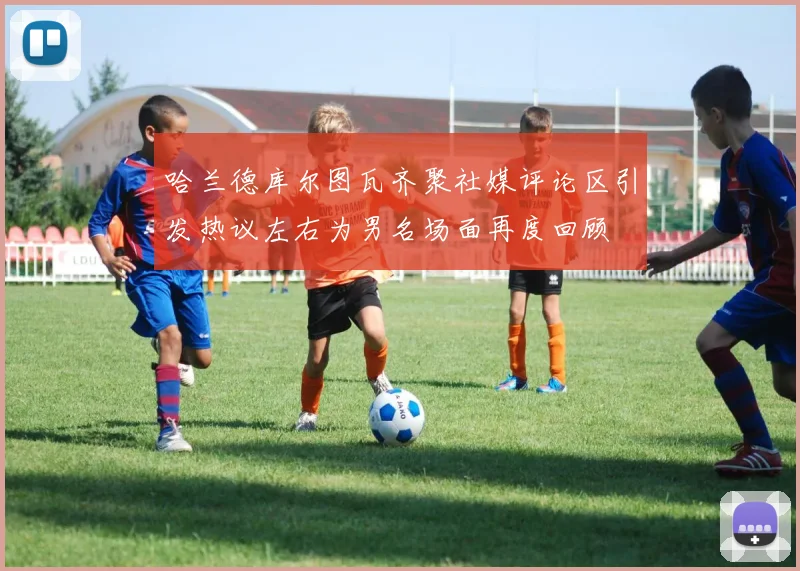 哈兰德库尔图瓦齐聚社媒评论区引发热议左右为男名场面再度回顾