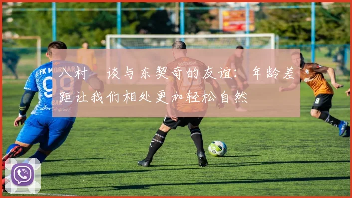 八村塁谈与东契奇的友谊：年龄差距让我们相处更加轻松自然