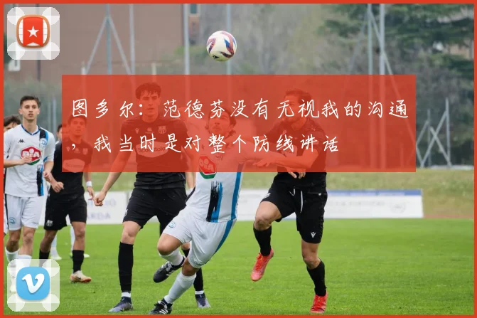 图多尔：范德芬没有无视我的沟通，我当时是对整个防线讲话