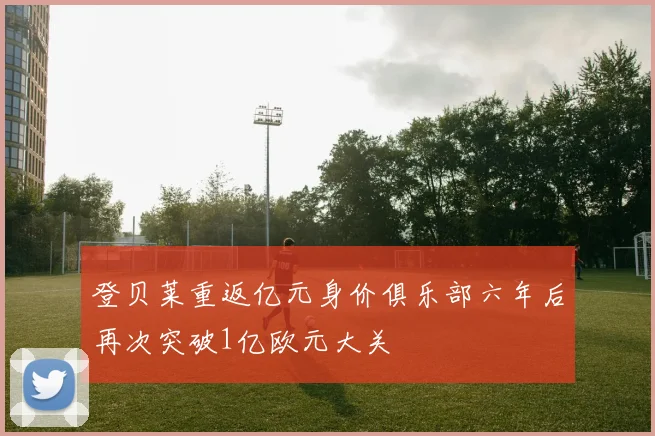 登贝莱重返亿元身价俱乐部六年后再次突破1亿欧元大关