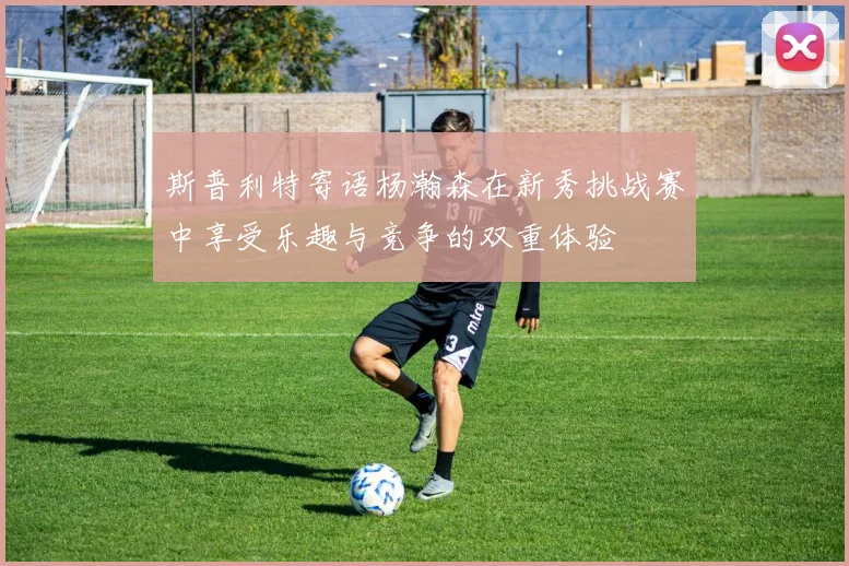 斯普利特寄语杨瀚森在新秀挑战赛中享受乐趣与竞争的双重体验