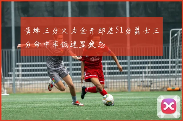 黄蜂三分火力全开却差51分爵士三分命中率低迷显疲态