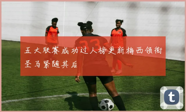 五大联赛成功过人榜更新梅西领衔圣马紧随其后