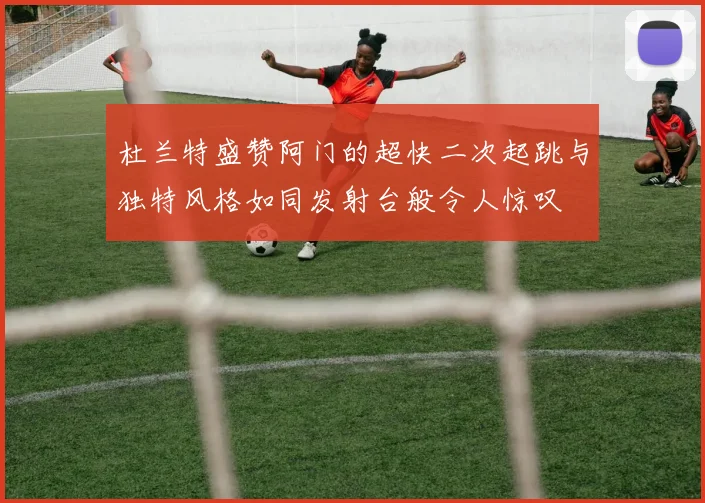 杜兰特盛赞阿门的超快二次起跳与独特风格如同发射台般令人惊叹