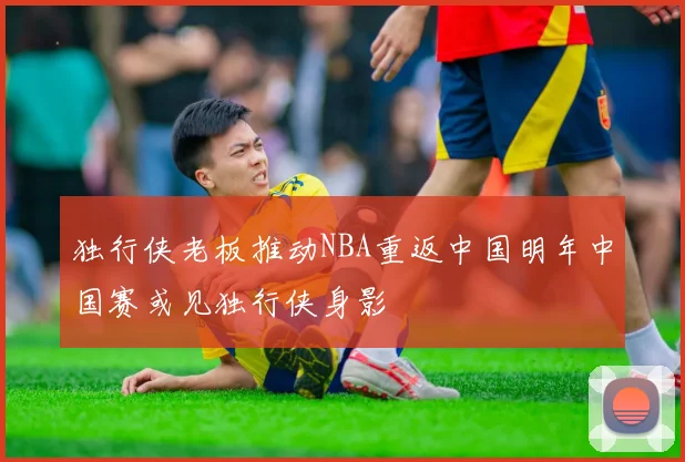独行侠老板推动NBA重返中国明年中国赛或见独行侠身影