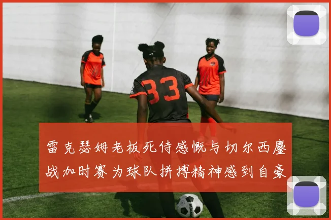 雷克瑟姆老板死侍感慨与切尔西鏖战加时赛为球队拼搏精神感到自豪