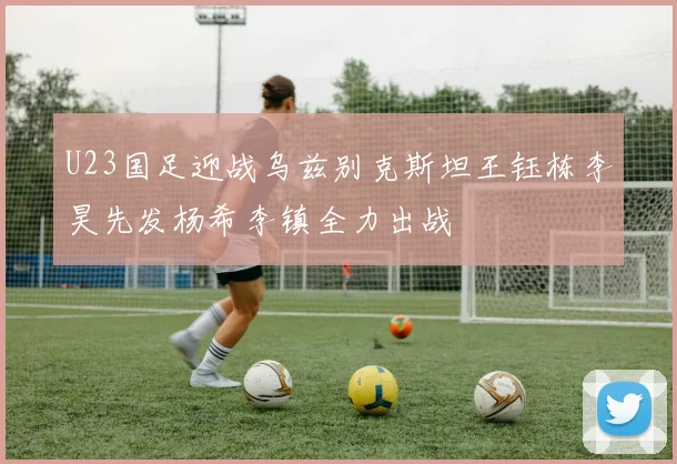 U23国足迎战乌兹别克斯坦王钰栋李昊先发杨希李镇全力出战