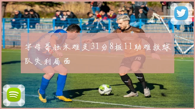 字母哥独木难支31分8板11助难救球队失利局面