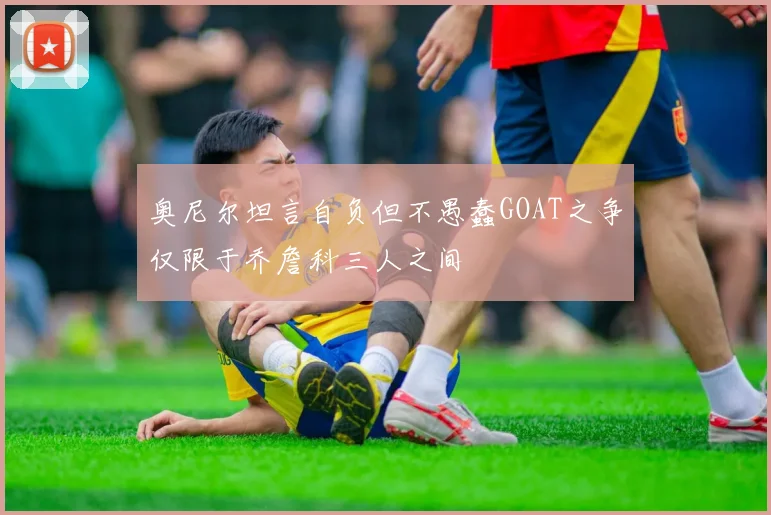 奥尼尔坦言自负但不愚蠢GOAT之争仅限于乔詹科三人之间