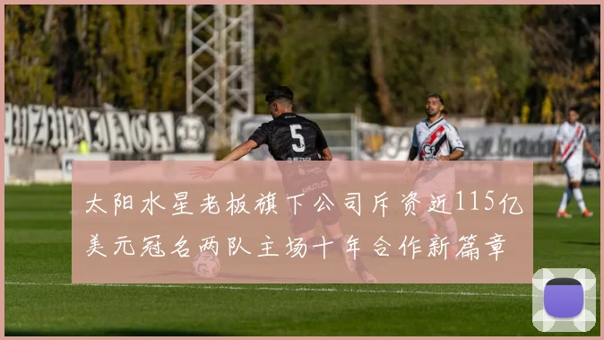 太阳水星老板旗下公司斥资近115亿美元冠名两队主场十年合作新篇章